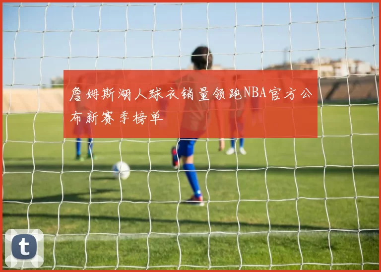 詹姆斯湖人球衣销量领跑NBA官方公布新赛季榜单