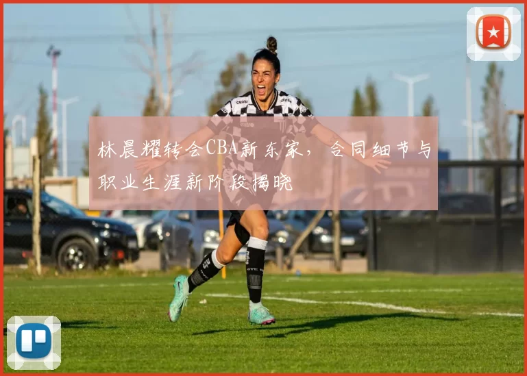 林晨耀转会CBA新东家，合同细节与职业生涯新阶段揭晓