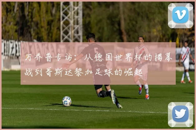 万乔普专访：从德国世界杯的揭幕战到哥斯达黎加足球的崛起