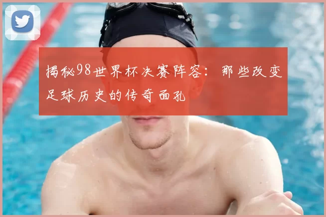 揭秘98世界杯决赛阵容：那些改变足球历史的传奇面孔