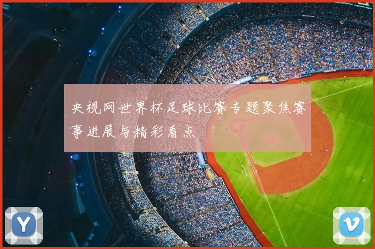 央视网世界杯足球比赛专题聚焦赛事进展与精彩看点