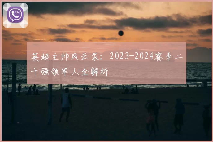 英超主帅风云录：2023-2024赛季二十强领军人全解析