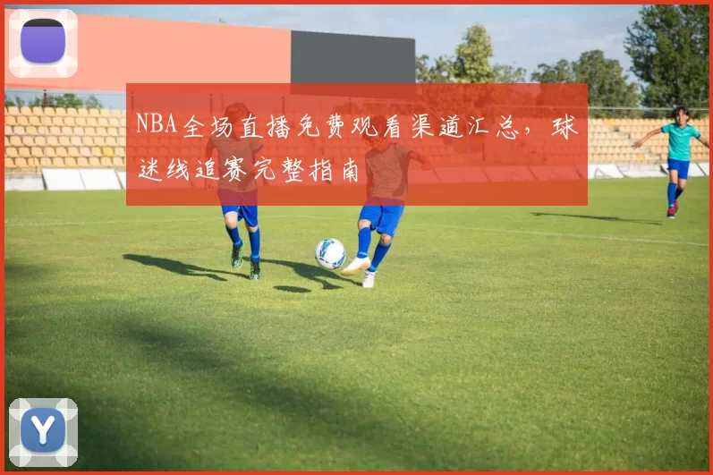 NBA全场直播免费观看渠道汇总，球迷线追赛完整指南