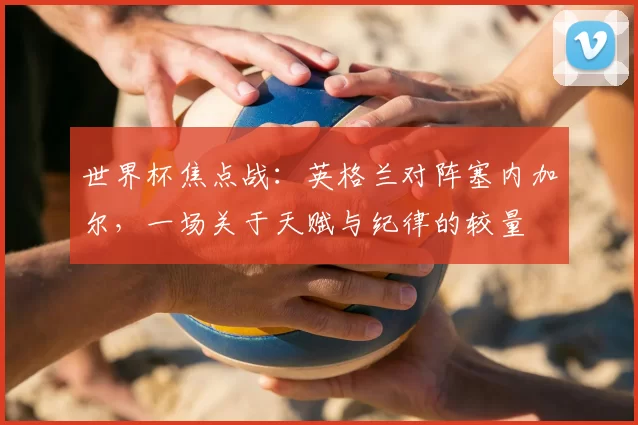 世界杯焦点战：英格兰对阵塞内加尔，一场关于天赋与纪律的较量
