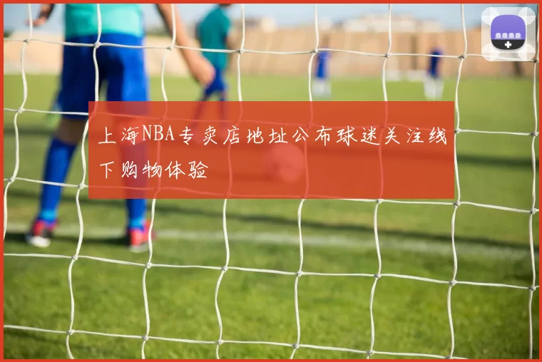 上海NBA专卖店地址公布球迷关注线下购物体验