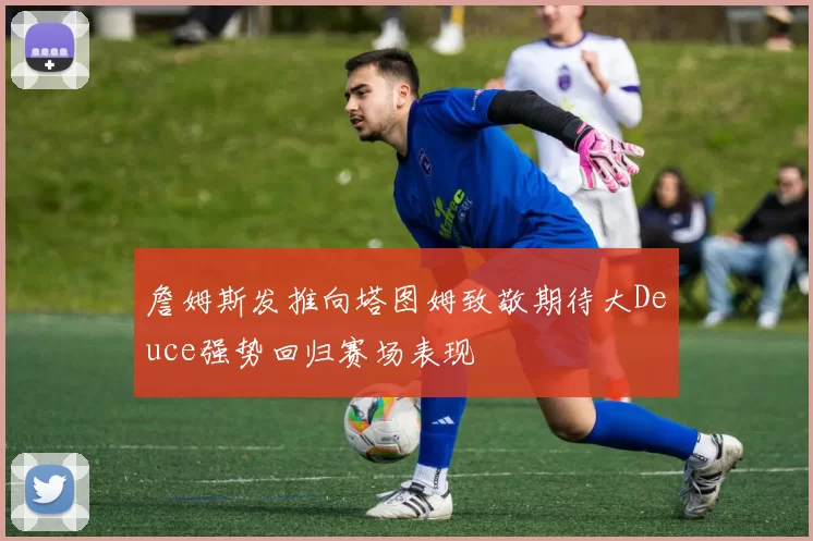 詹姆斯发推向塔图姆致敬期待大Deuce强势回归赛场表现