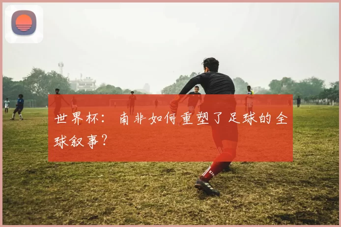 世界杯：南非如何重塑了足球的全球叙事？