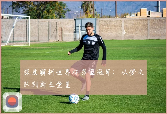 深度解析世界杯男篮冠军：从梦之队到新王登基