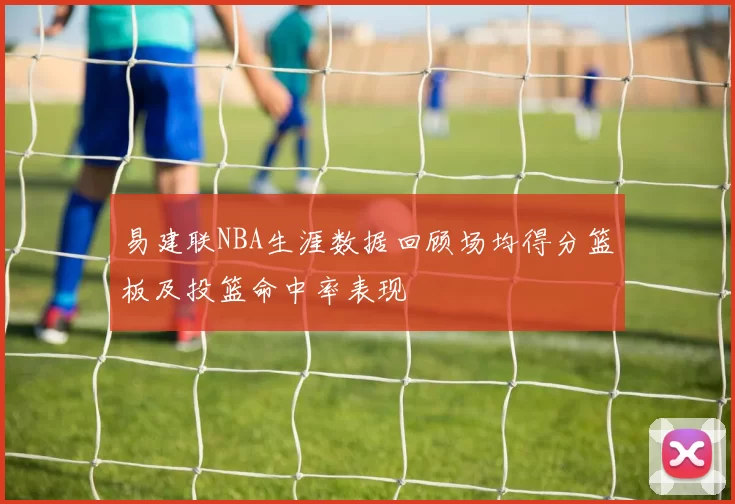 易建联NBA生涯数据回顾场均得分篮板及投篮命中率表现