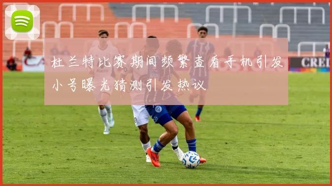 杜兰特比赛期间频繁查看手机引发小号曝光猜测引发热议