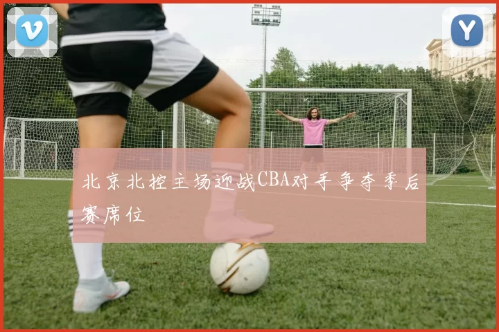 北京北控主场迎战CBA对手争夺季后赛席位