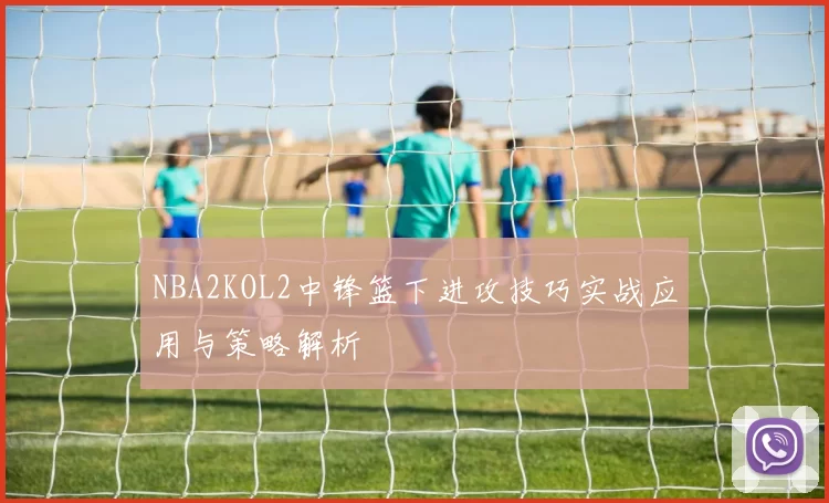 NBA2KOL2中锋篮下进攻技巧实战应用与策略解析