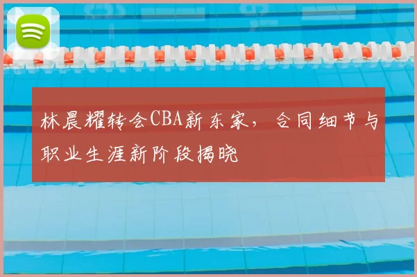 林晨耀转会CBA新东家，合同细节与职业生涯新阶段揭晓