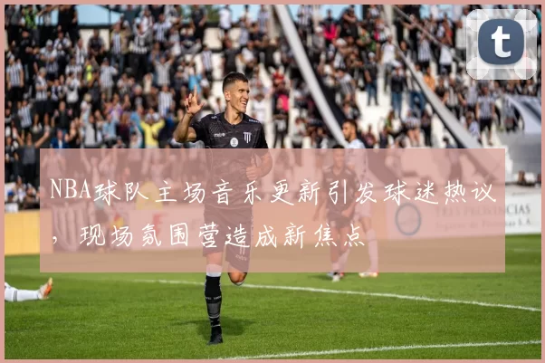 NBA球队主场音乐更新引发球迷热议，现场氛围营造成新焦点