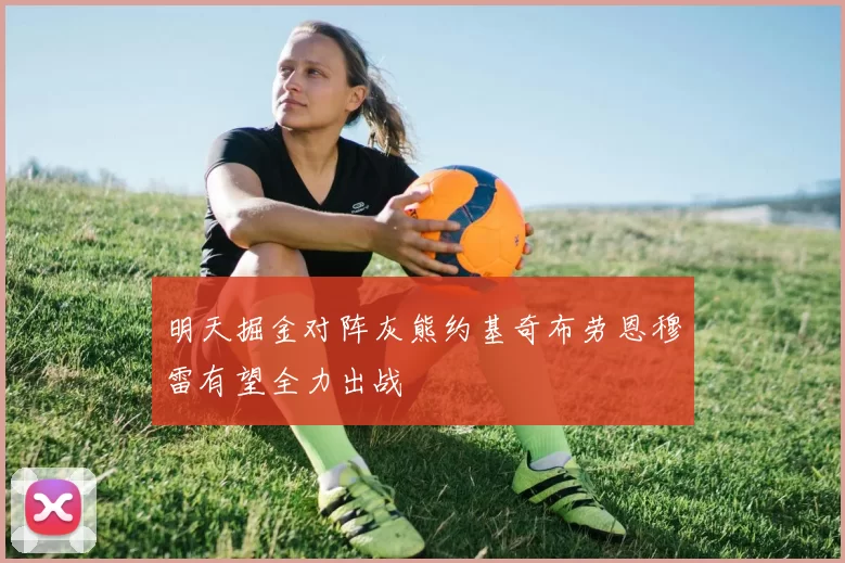 明天掘金对阵灰熊约基奇布劳恩穆雷有望全力出战
