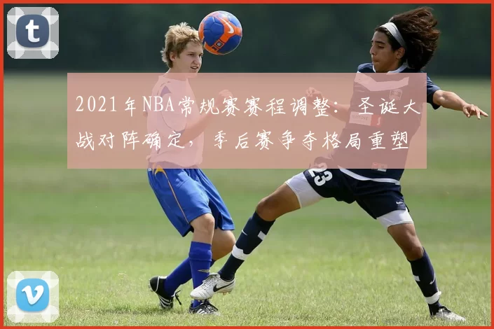 2021年NBA常规赛赛程调整：圣诞大战对阵确定，季后赛争夺格局重塑