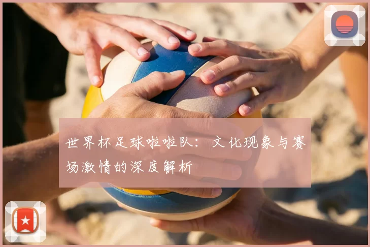 世界杯足球啦啦队：文化现象与赛场激情的深度解析