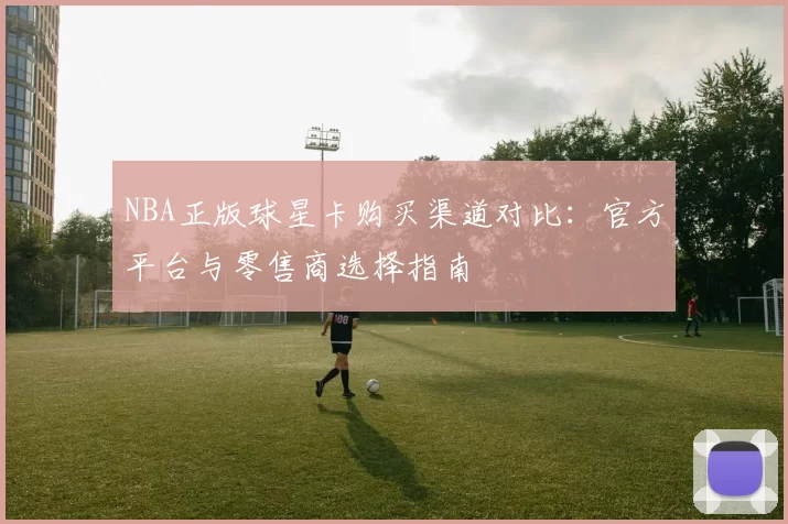 NBA正版球星卡购买渠道对比：官方平台与零售商选择指南