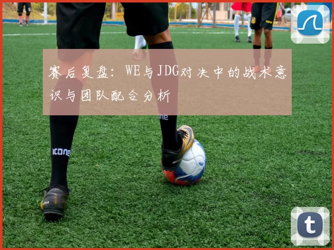 赛后复盘：WE与JDG对决中的战术意识与团队配合分析