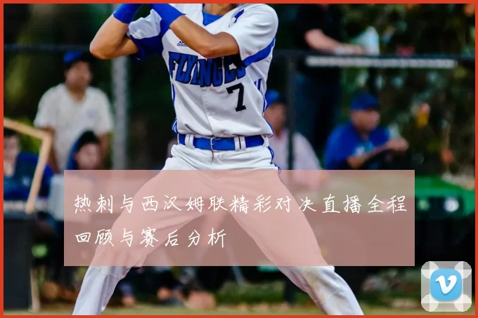 热刺与西汉姆联精彩对决直播全程回顾与赛后分析