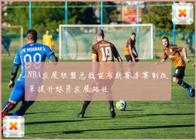 NBA发展联盟总裁宣布新赛季赛制改革提升球员发展路径