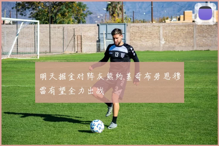 明天掘金对阵灰熊约基奇布劳恩穆雷有望全力出战