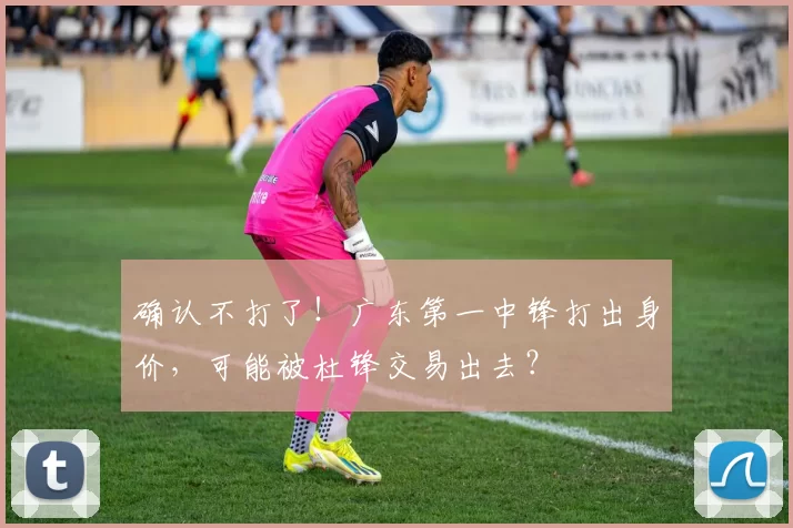 确认不打了！广东第一中锋打出身价，可能被杜锋交易出去？