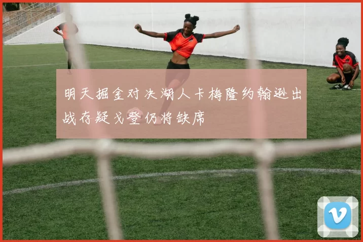 明天掘金对决湖人卡梅隆约翰逊出战存疑戈登仍将缺席
