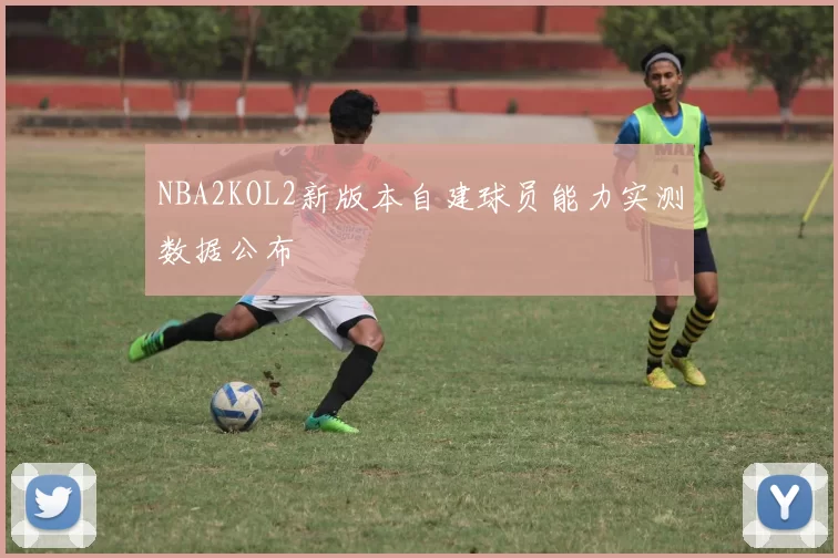 NBA2KOL2新版本自建球员能力实测数据公布