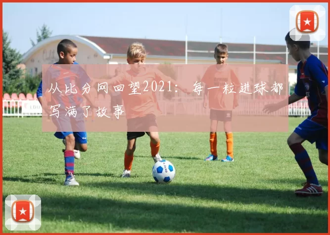 从比分网回望2021：每一粒进球都写满了故事