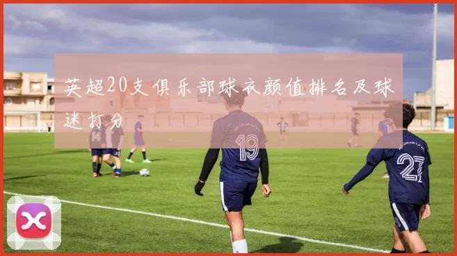 英超20支俱乐部球衣颜值排名及球迷打分
