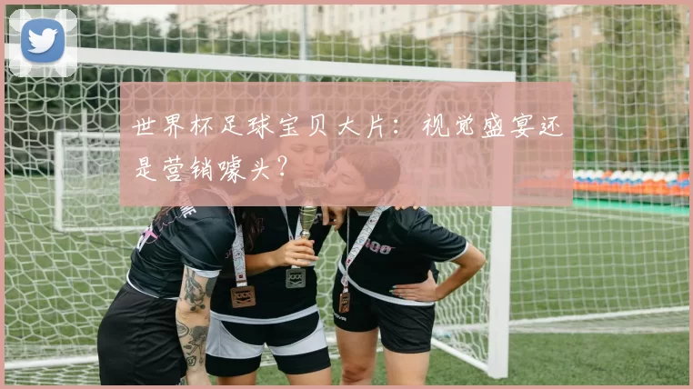 世界杯足球宝贝大片：视觉盛宴还是营销噱头？