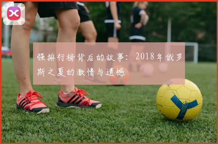 强排行榜背后的故事：2018年俄罗斯之夏的激情与遗憾
