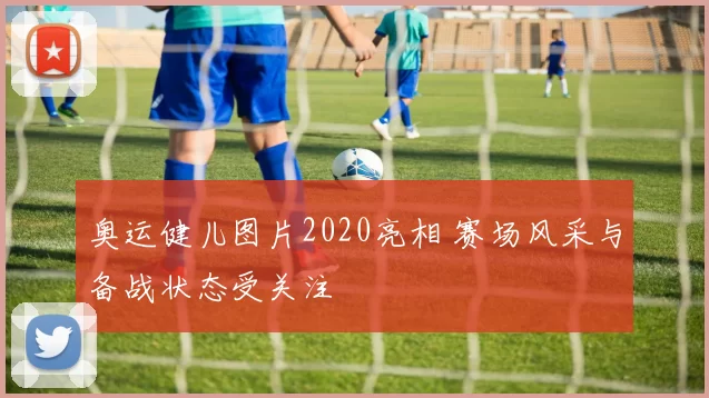 奥运健儿图片2020亮相 赛场风采与备战状态受关注