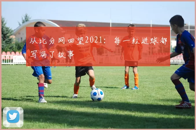 从比分网回望2021：每一粒进球都写满了故事