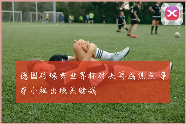 德国对瑞典世界杯对决再成焦点 争夺小组出线关键战