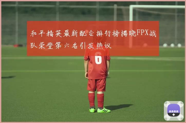 和平精英最新配合排行榜揭晓FPX战队荣登第六名引发热议