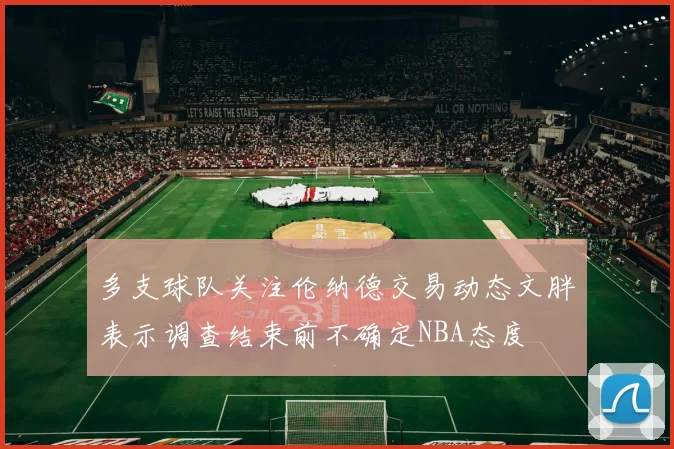 多支球队关注伦纳德交易动态文胖表示调查结束前不确定NBA态度