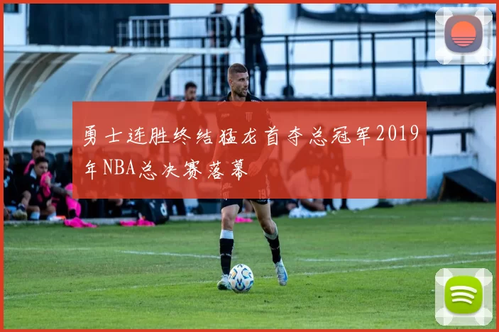 勇士连胜终结猛龙首夺总冠军2019年NBA总决赛落幕