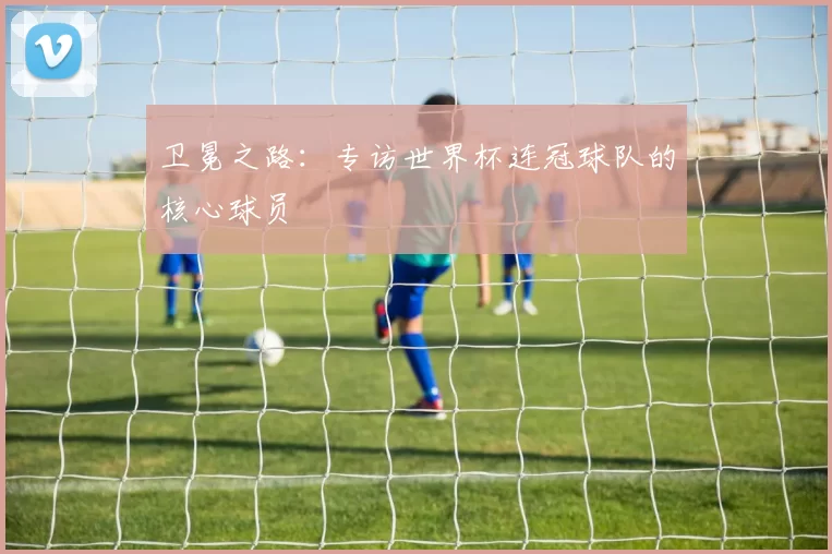 卫冕之路:专访世界杯连冠球队的核心球员