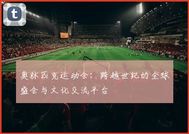 奥林匹克运动会：跨越世纪的全球盛会与文化交流平台