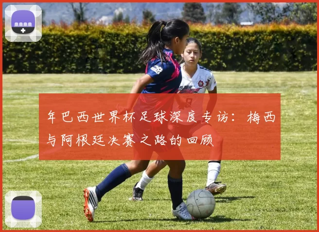 年巴西世界杯足球深度专访：梅西与阿根廷决赛之路的回顾