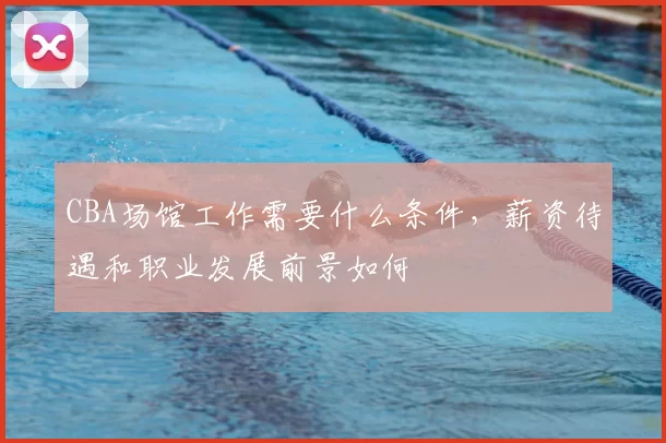 CBA场馆工作需要什么条件，薪资待遇和职业发展前景如何
