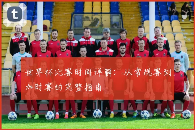 世界杯比赛时间详解：从常规赛到加时赛的完整指南